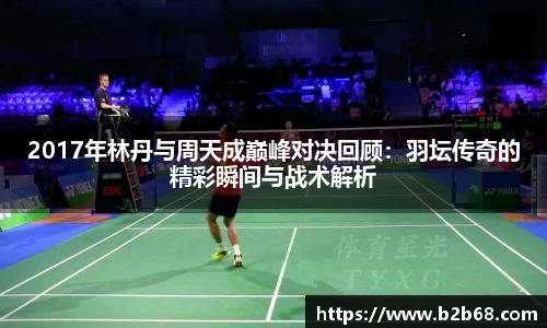 2017年林丹与周天成巅峰对决回顾：羽坛传奇的精彩瞬间与战术解析