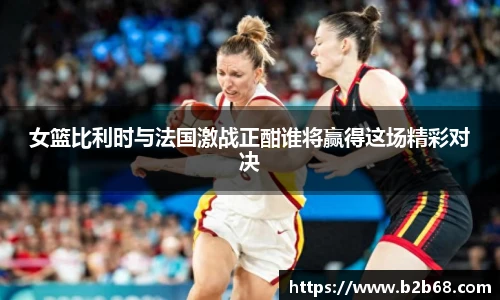 女篮比利时与法国激战正酣谁将赢得这场精彩对决