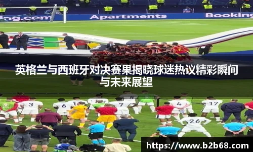 英格兰与西班牙对决赛果揭晓球迷热议精彩瞬间与未来展望