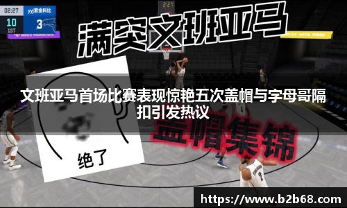 文班亚马首场比赛表现惊艳五次盖帽与字母哥隔扣引发热议