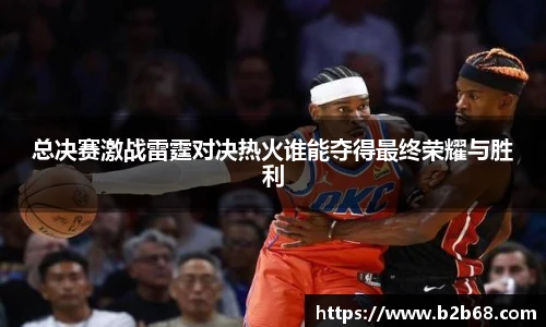 总决赛激战雷霆对决热火谁能夺得最终荣耀与胜利
