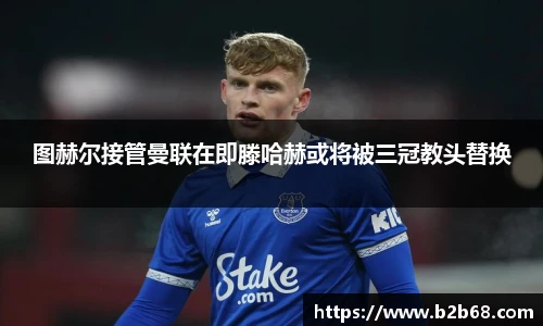 图赫尔接管曼联在即滕哈赫或将被三冠教头替换