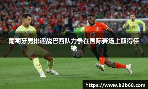 葡萄牙男排迎战巴西队力争在国际赛场上取得佳绩